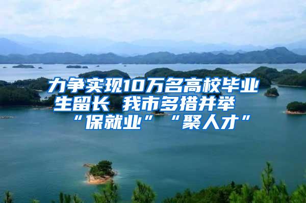 力争实现10万名高校毕业生留长 我市多措并举“保就业”“聚人才”