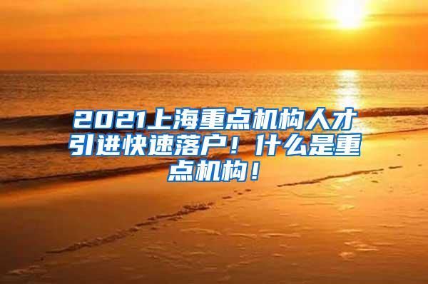 2021上海重点机构人才引进快速落户！什么是重点机构！