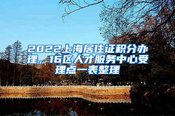 2022上海居住证积分办理，16区人才服务中心受理点一表整理