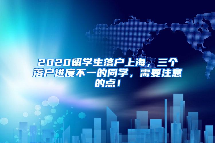 2020留学生落户上海，三个落户进度不一的同学，需要注意的点！