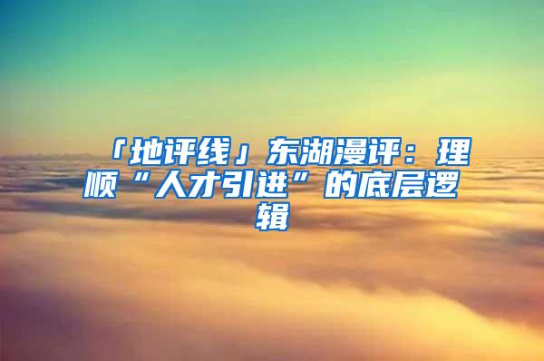 「地评线」东湖漫评：理顺“人才引进”的底层逻辑