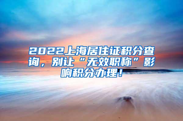 2022上海居住证积分查询，别让“无效职称”影响积分办理！