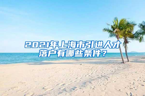 2021年上海市引进人才落户有哪些条件？