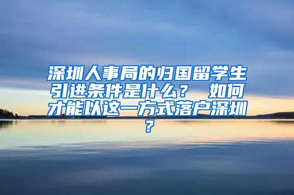 深圳人事局的归国留学生引进条件是什么？ 如何才能以这一方式落户深圳？