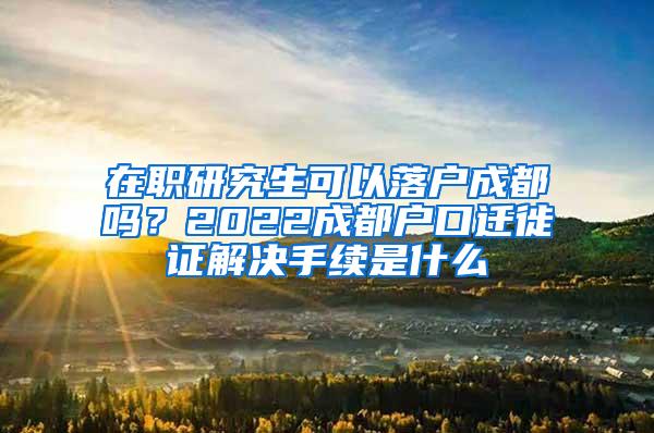 在职研究生可以落户成都吗？2022成都户口迁徙证解决手续是什么