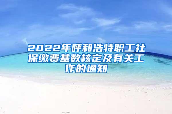 2022年呼和浩特职工社保缴费基数核定及有关工作的通知