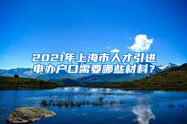 2021年上海市人才引进申办户口需要哪些材料？