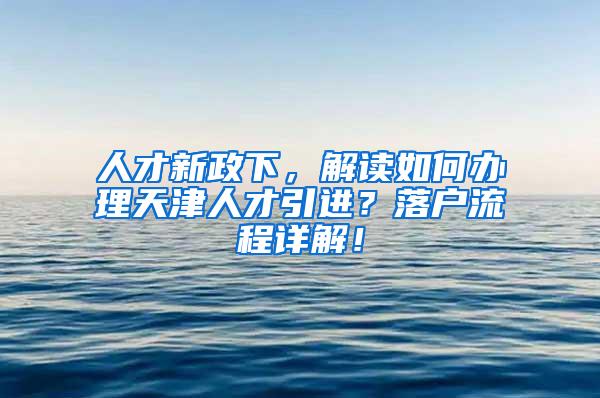 人才新政下，解读如何办理天津人才引进？落户流程详解！