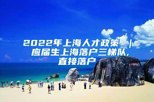 2022年上海人才政策 ｜ 应届生上海落户三梯队,直接落户