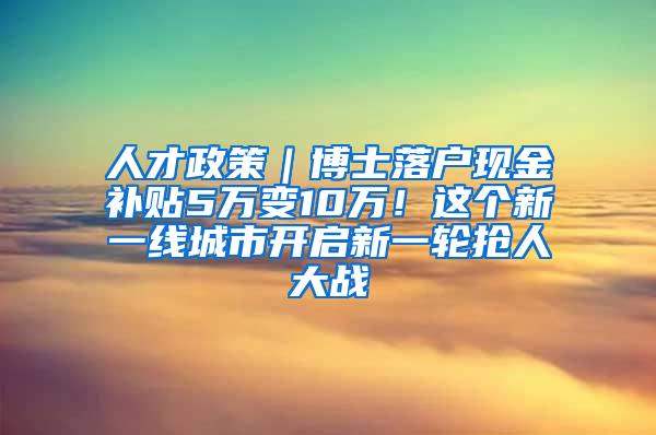 人才政策｜博士落户现金补贴5万变10万！这个新一线城市开启新一轮抢人大战