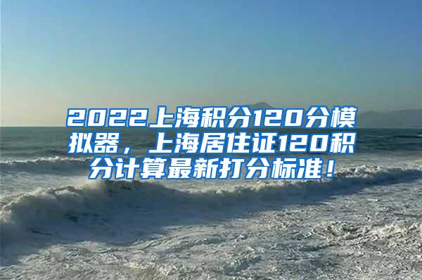 2022上海积分120分模拟器，上海居住证120积分计算最新打分标准！