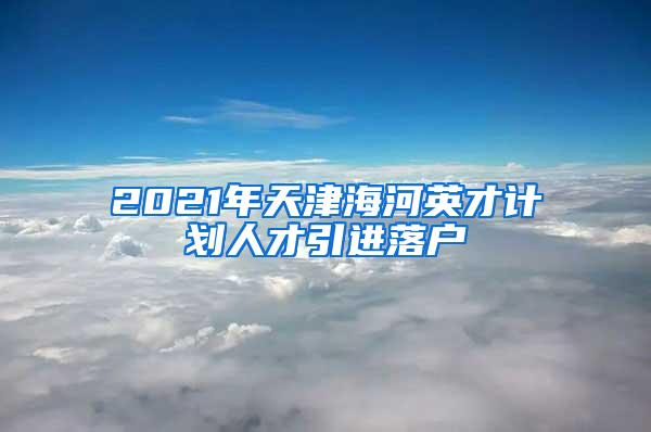 2021年天津海河英才计划人才引进落户