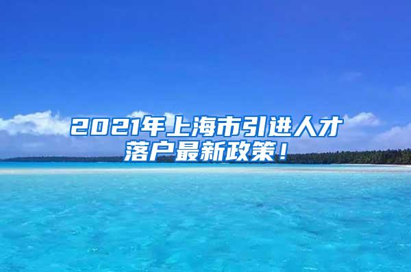 2021年上海市引进人才落户最新政策！