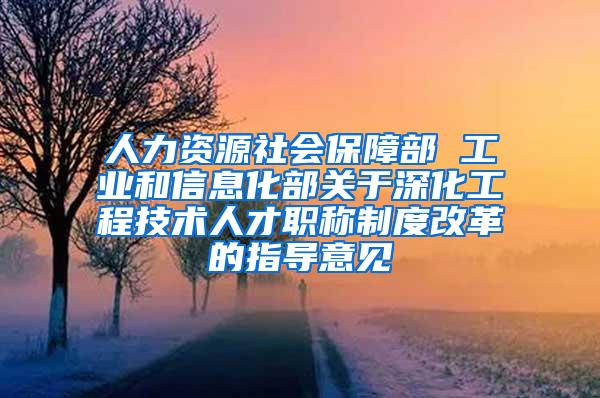 人力资源社会保障部 工业和信息化部关于深化工程技术人才职称制度改革的指导意见