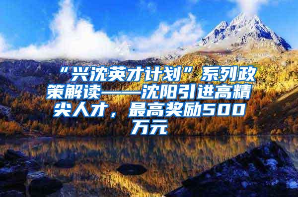 “兴沈英才计划”系列政策解读——沈阳引进高精尖人才，最高奖励500万元