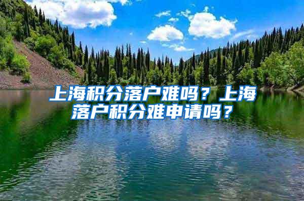 上海积分落户难吗？上海落户积分难申请吗？