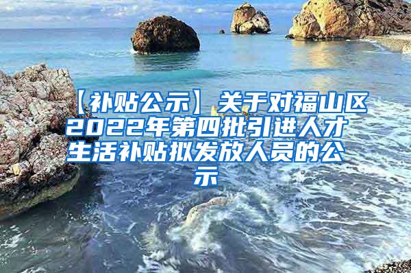 【补贴公示】关于对福山区2022年第四批引进人才生活补贴拟发放人员的公示