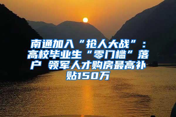 南通加入“抢人大战”：高校毕业生“零门槛”落户 领军人才购房最高补贴150万