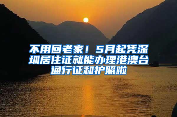 不用回老家！5月起凭深圳居住证就能办理港澳台通行证和护照啦