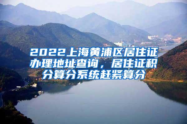 2022上海黄浦区居住证办理地址查询，居住证积分算分系统赶紧算分