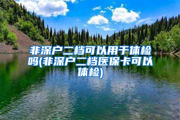 非深户二档可以用于体检吗(非深户二档医保卡可以体检)