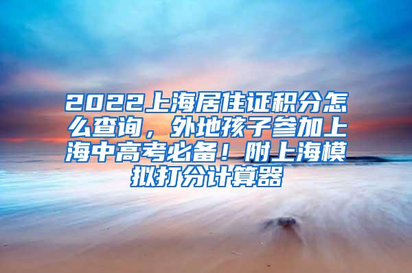 2022上海居住证积分怎么查询，外地孩子参加上海中高考必备！附上海模拟打分计算器