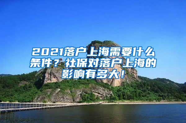 2021落户上海需要什么条件？社保对落户上海的影响有多大！