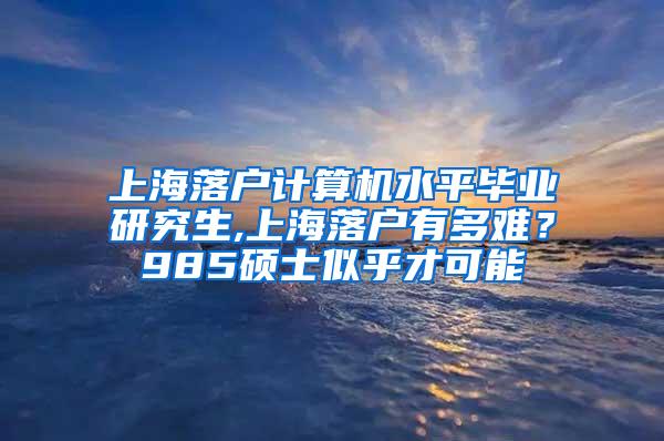 上海落户计算机水平毕业研究生,上海落户有多难？985硕士似乎才可能