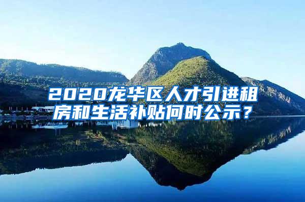 2020龙华区人才引进租房和生活补贴何时公示？