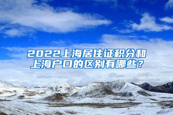 2022上海居住证积分和上海户口的区别有哪些？