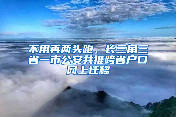 不用再两头跑，长三角三省一市公安共推跨省户口网上迁移