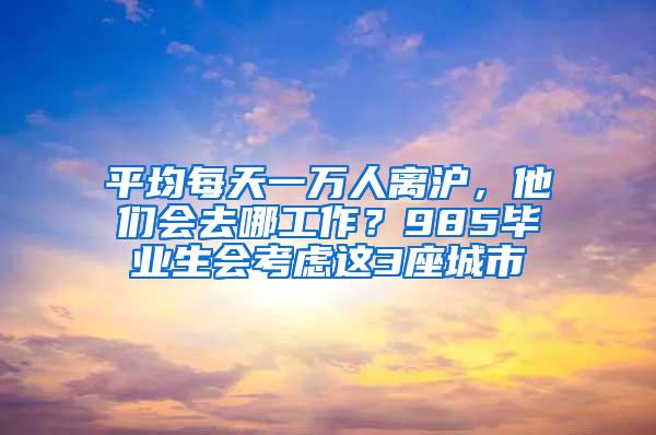 平均每天一万人离沪，他们会去哪工作？985毕业生会考虑这3座城市