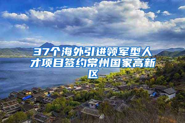 37个海外引进领军型人才项目签约常州国家高新区