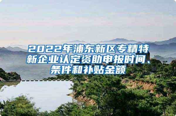 2022年浦东新区专精特新企业认定资助申报时间、条件和补贴金额