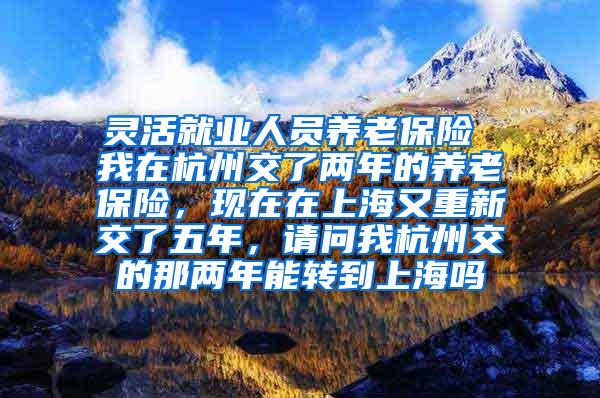 灵活就业人员养老保险 我在杭州交了两年的养老保险，现在在上海又重新交了五年，请问我杭州交的那两年能转到上海吗