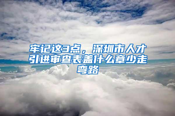 牢记这3点，深圳市人才引进审查表盖什么章少走弯路