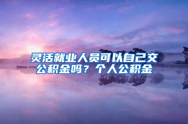 灵活就业人员可以自己交公积金吗？个人公积金