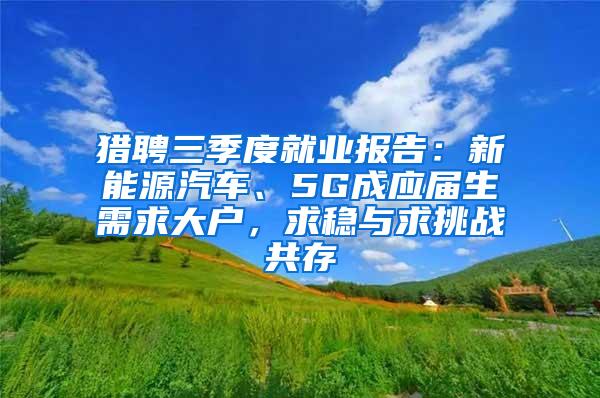 猎聘三季度就业报告：新能源汽车、5G成应届生需求大户，求稳与求挑战共存