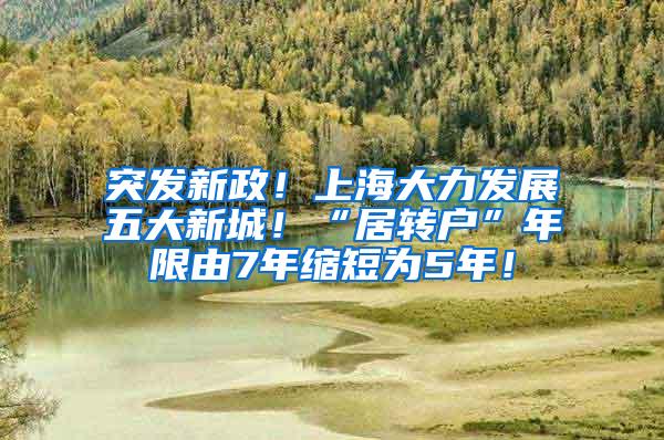 突发新政！上海大力发展五大新城！“居转户”年限由7年缩短为5年！