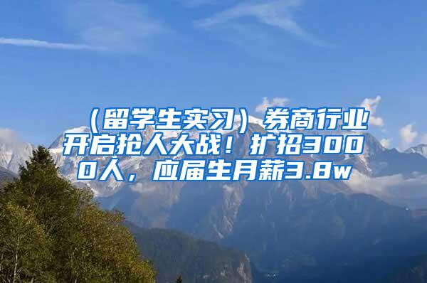 （留学生实习）券商行业开启抢人大战！扩招3000人，应届生月薪3.8w