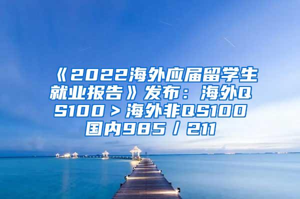 《2022海外应届留学生就业报告》发布：海外QS100＞海外非QS100≈国内985／211