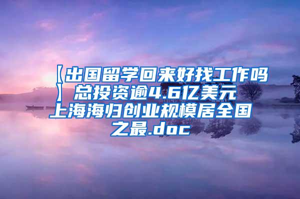 【出国留学回来好找工作吗】总投资逾4.6亿美元 上海海归创业规模居全国之最.doc