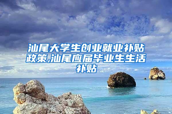 汕尾大学生创业就业补贴政策,汕尾应届毕业生生活补贴