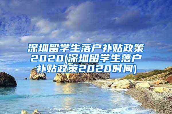 深圳留学生落户补贴政策2020(深圳留学生落户补贴政策2020时间)