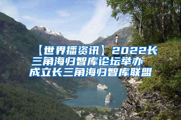 【世界播资讯】2022长三角海归智库论坛举办 成立长三角海归智库联盟