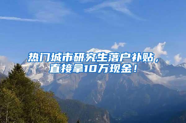 热门城市研究生落户补贴，直接拿10万现金！