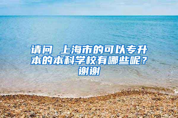 请问 上海市的可以专升本的本科学校有哪些呢？谢谢