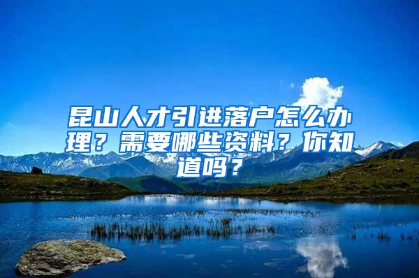 昆山人才引进落户怎么办理？需要哪些资料？你知道吗？