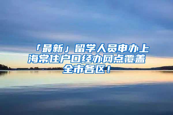 「最新」留学人员申办上海常住户口经办网点覆盖全市各区！