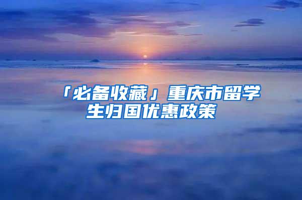 「必备收藏」重庆市留学生归国优惠政策